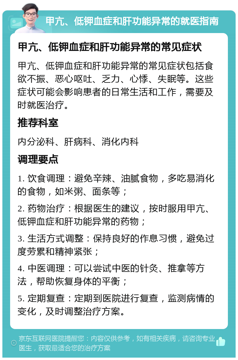 甲亢、低钾血症和肝功能异常的就医指南 甲亢、低钾血症和肝功能异常的常见症状 甲亢、低钾血症和肝功能异常的常见症状包括食欲不振、恶心呕吐、乏力、心悸、失眠等。这些症状可能会影响患者的日常生活和工作，需要及时就医治疗。 推荐科室 内分泌科、肝病科、消化内科 调理要点 1. 饮食调理：避免辛辣、油腻食物，多吃易消化的食物，如米粥、面条等； 2. 药物治疗：根据医生的建议，按时服用甲亢、低钾血症和肝功能异常的药物； 3. 生活方式调整：保持良好的作息习惯，避免过度劳累和精神紧张； 4. 中医调理：可以尝试中医的针灸、推拿等方法，帮助恢复身体的平衡； 5. 定期复查：定期到医院进行复查，监测病情的变化，及时调整治疗方案。