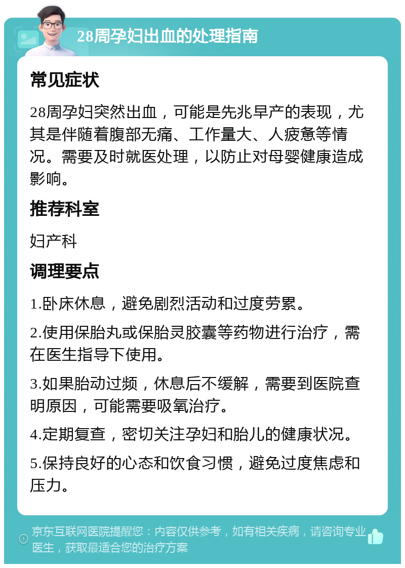 28周孕妇出血的处理指南 常见症状 28周孕妇突然出血，可能是先兆早产的表现，尤其是伴随着腹部无痛、工作量大、人疲惫等情况。需要及时就医处理，以防止对母婴健康造成影响。 推荐科室 妇产科 调理要点 1.卧床休息，避免剧烈活动和过度劳累。 2.使用保胎丸或保胎灵胶囊等药物进行治疗，需在医生指导下使用。 3.如果胎动过频，休息后不缓解，需要到医院查明原因，可能需要吸氧治疗。 4.定期复查，密切关注孕妇和胎儿的健康状况。 5.保持良好的心态和饮食习惯，避免过度焦虑和压力。