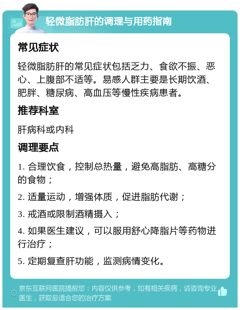 轻微脂肪肝的调理与用药指南 常见症状 轻微脂肪肝的常见症状包括乏力、食欲不振、恶心、上腹部不适等。易感人群主要是长期饮酒、肥胖、糖尿病、高血压等慢性疾病患者。 推荐科室 肝病科或内科 调理要点 1. 合理饮食，控制总热量，避免高脂肪、高糖分的食物； 2. 适量运动，增强体质，促进脂肪代谢； 3. 戒酒或限制酒精摄入； 4. 如果医生建议，可以服用舒心降脂片等药物进行治疗； 5. 定期复查肝功能，监测病情变化。