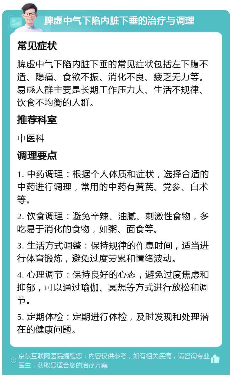 脾虚中气下陷内脏下垂的治疗与调理 常见症状 脾虚中气下陷内脏下垂的常见症状包括左下腹不适、隐痛、食欲不振、消化不良、疲乏无力等。易感人群主要是长期工作压力大、生活不规律、饮食不均衡的人群。 推荐科室 中医科 调理要点 1. 中药调理：根据个人体质和症状，选择合适的中药进行调理，常用的中药有黄芪、党参、白术等。 2. 饮食调理：避免辛辣、油腻、刺激性食物，多吃易于消化的食物，如粥、面食等。 3. 生活方式调整：保持规律的作息时间，适当进行体育锻炼，避免过度劳累和情绪波动。 4. 心理调节：保持良好的心态，避免过度焦虑和抑郁，可以通过瑜伽、冥想等方式进行放松和调节。 5. 定期体检：定期进行体检，及时发现和处理潜在的健康问题。