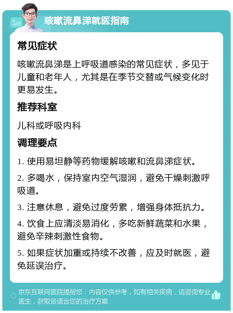 咳嗽流鼻涕就医指南 常见症状 咳嗽流鼻涕是上呼吸道感染的常见症状，多见于儿童和老年人，尤其是在季节交替或气候变化时更易发生。 推荐科室 儿科或呼吸内科 调理要点 1. 使用易坦静等药物缓解咳嗽和流鼻涕症状。 2. 多喝水，保持室内空气湿润，避免干燥刺激呼吸道。 3. 注意休息，避免过度劳累，增强身体抵抗力。 4. 饮食上应清淡易消化，多吃新鲜蔬菜和水果，避免辛辣刺激性食物。 5. 如果症状加重或持续不改善，应及时就医，避免延误治疗。