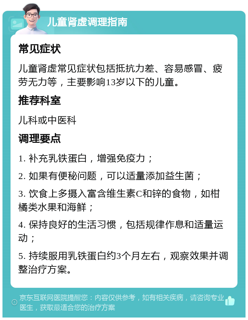 儿童肾虚调理指南 常见症状 儿童肾虚常见症状包括抵抗力差、容易感冒、疲劳无力等，主要影响13岁以下的儿童。 推荐科室 儿科或中医科 调理要点 1. 补充乳铁蛋白，增强免疫力； 2. 如果有便秘问题，可以适量添加益生菌； 3. 饮食上多摄入富含维生素C和锌的食物，如柑橘类水果和海鲜； 4. 保持良好的生活习惯，包括规律作息和适量运动； 5. 持续服用乳铁蛋白约3个月左右，观察效果并调整治疗方案。