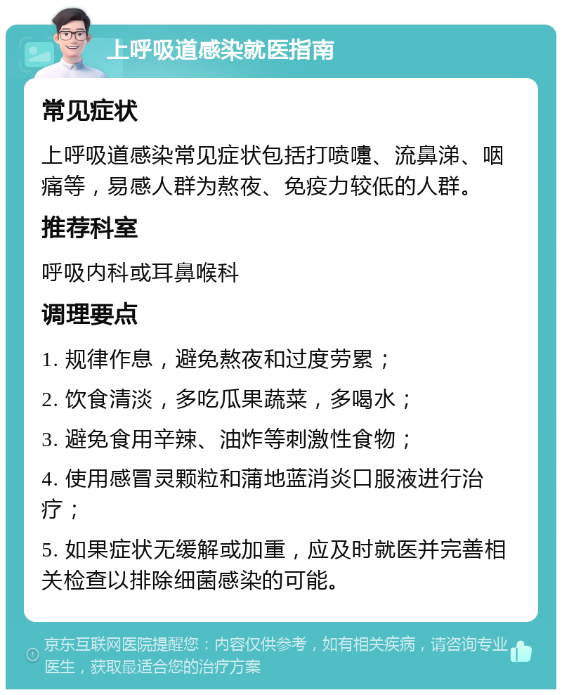 上呼吸道感染就医指南 常见症状 上呼吸道感染常见症状包括打喷嚏、流鼻涕、咽痛等，易感人群为熬夜、免疫力较低的人群。 推荐科室 呼吸内科或耳鼻喉科 调理要点 1. 规律作息，避免熬夜和过度劳累； 2. 饮食清淡，多吃瓜果蔬菜，多喝水； 3. 避免食用辛辣、油炸等刺激性食物； 4. 使用感冒灵颗粒和蒲地蓝消炎口服液进行治疗； 5. 如果症状无缓解或加重，应及时就医并完善相关检查以排除细菌感染的可能。