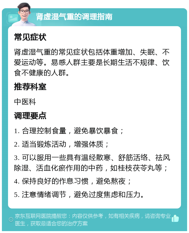 肾虚湿气重的调理指南 常见症状 肾虚湿气重的常见症状包括体重增加、失眠、不爱运动等。易感人群主要是长期生活不规律、饮食不健康的人群。 推荐科室 中医科 调理要点 1. 合理控制食量，避免暴饮暴食； 2. 适当锻炼活动，增强体质； 3. 可以服用一些具有温经散寒、舒筋活络、祛风除湿、活血化瘀作用的中药，如桂枝茯苓丸等； 4. 保持良好的作息习惯，避免熬夜； 5. 注意情绪调节，避免过度焦虑和压力。