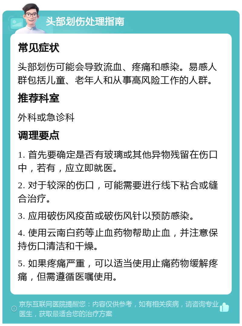 头部划伤处理指南 常见症状 头部划伤可能会导致流血、疼痛和感染。易感人群包括儿童、老年人和从事高风险工作的人群。 推荐科室 外科或急诊科 调理要点 1. 首先要确定是否有玻璃或其他异物残留在伤口中，若有，应立即就医。 2. 对于较深的伤口，可能需要进行线下粘合或缝合治疗。 3. 应用破伤风疫苗或破伤风针以预防感染。 4. 使用云南白药等止血药物帮助止血，并注意保持伤口清洁和干燥。 5. 如果疼痛严重，可以适当使用止痛药物缓解疼痛，但需遵循医嘱使用。