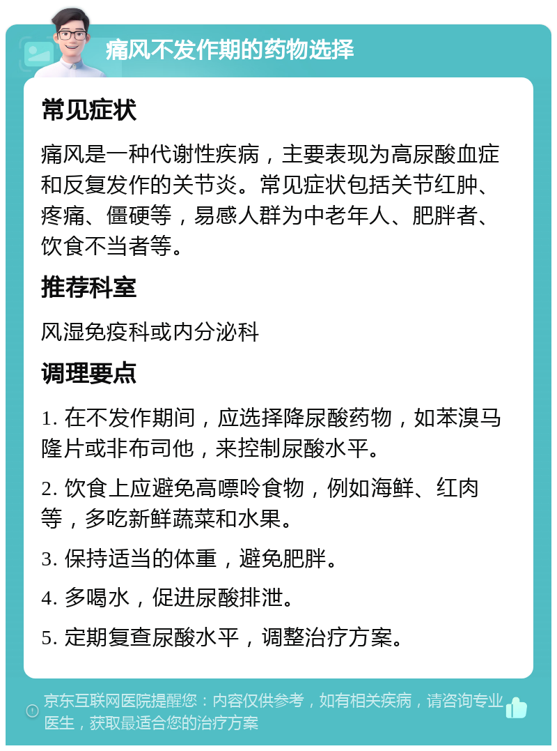 痛风不发作期的药物选择 常见症状 痛风是一种代谢性疾病，主要表现为高尿酸血症和反复发作的关节炎。常见症状包括关节红肿、疼痛、僵硬等，易感人群为中老年人、肥胖者、饮食不当者等。 推荐科室 风湿免疫科或内分泌科 调理要点 1. 在不发作期间，应选择降尿酸药物，如苯溴马隆片或非布司他，来控制尿酸水平。 2. 饮食上应避免高嘌呤食物，例如海鲜、红肉等，多吃新鲜蔬菜和水果。 3. 保持适当的体重，避免肥胖。 4. 多喝水，促进尿酸排泄。 5. 定期复查尿酸水平，调整治疗方案。