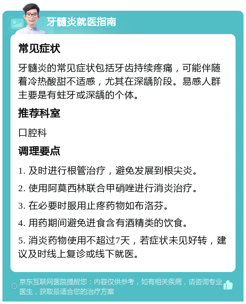 牙髓炎就医指南 常见症状 牙髓炎的常见症状包括牙齿持续疼痛，可能伴随着冷热酸甜不适感，尤其在深龋阶段。易感人群主要是有蛀牙或深龋的个体。 推荐科室 口腔科 调理要点 1. 及时进行根管治疗，避免发展到根尖炎。 2. 使用阿莫西林联合甲硝唑进行消炎治疗。 3. 在必要时服用止疼药物如布洛芬。 4. 用药期间避免进食含有酒精类的饮食。 5. 消炎药物使用不超过7天，若症状未见好转，建议及时线上复诊或线下就医。