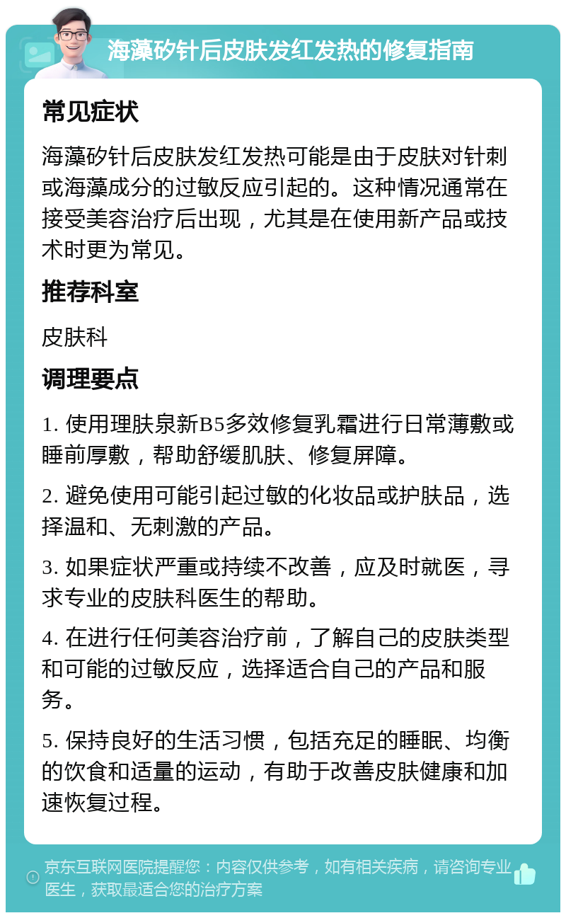 海藻矽针后皮肤发红发热的修复指南 常见症状 海藻矽针后皮肤发红发热可能是由于皮肤对针刺或海藻成分的过敏反应引起的。这种情况通常在接受美容治疗后出现，尤其是在使用新产品或技术时更为常见。 推荐科室 皮肤科 调理要点 1. 使用理肤泉新B5多效修复乳霜进行日常薄敷或睡前厚敷，帮助舒缓肌肤、修复屏障。 2. 避免使用可能引起过敏的化妆品或护肤品，选择温和、无刺激的产品。 3. 如果症状严重或持续不改善，应及时就医，寻求专业的皮肤科医生的帮助。 4. 在进行任何美容治疗前，了解自己的皮肤类型和可能的过敏反应，选择适合自己的产品和服务。 5. 保持良好的生活习惯，包括充足的睡眠、均衡的饮食和适量的运动，有助于改善皮肤健康和加速恢复过程。