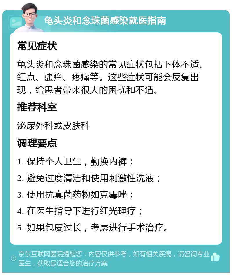 龟头炎和念珠菌感染就医指南 常见症状 龟头炎和念珠菌感染的常见症状包括下体不适、红点、瘙痒、疼痛等。这些症状可能会反复出现，给患者带来很大的困扰和不适。 推荐科室 泌尿外科或皮肤科 调理要点 1. 保持个人卫生，勤换内裤； 2. 避免过度清洁和使用刺激性洗液； 3. 使用抗真菌药物如克霉唑； 4. 在医生指导下进行红光理疗； 5. 如果包皮过长，考虑进行手术治疗。