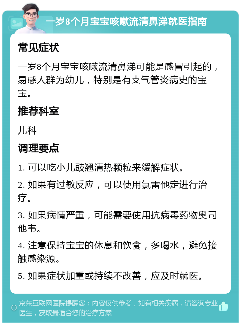 一岁8个月宝宝咳嗽流清鼻涕就医指南 常见症状 一岁8个月宝宝咳嗽流清鼻涕可能是感冒引起的，易感人群为幼儿，特别是有支气管炎病史的宝宝。 推荐科室 儿科 调理要点 1. 可以吃小儿豉翘清热颗粒来缓解症状。 2. 如果有过敏反应，可以使用氯雷他定进行治疗。 3. 如果病情严重，可能需要使用抗病毒药物奥司他韦。 4. 注意保持宝宝的休息和饮食，多喝水，避免接触感染源。 5. 如果症状加重或持续不改善，应及时就医。