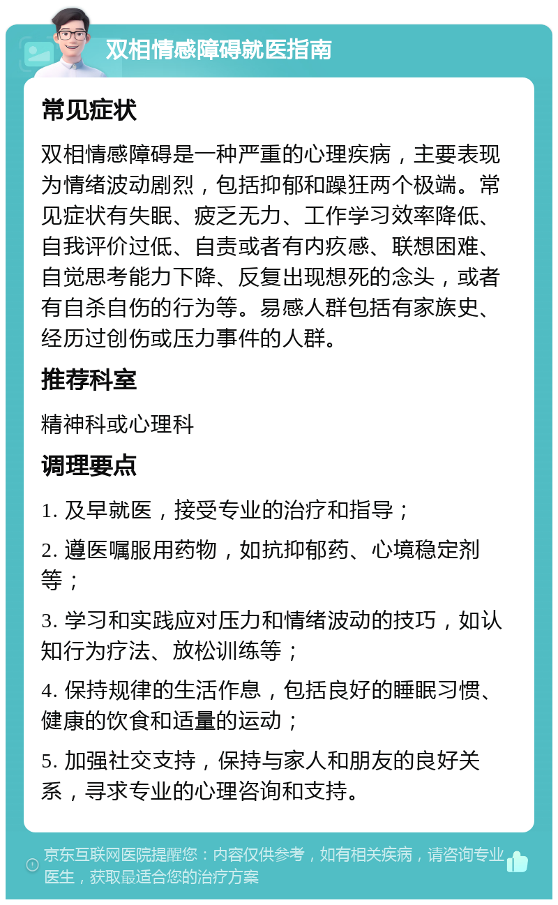 双相情感障碍就医指南 常见症状 双相情感障碍是一种严重的心理疾病，主要表现为情绪波动剧烈，包括抑郁和躁狂两个极端。常见症状有失眠、疲乏无力、工作学习效率降低、自我评价过低、自责或者有内疚感、联想困难、自觉思考能力下降、反复出现想死的念头，或者有自杀自伤的行为等。易感人群包括有家族史、经历过创伤或压力事件的人群。 推荐科室 精神科或心理科 调理要点 1. 及早就医，接受专业的治疗和指导； 2. 遵医嘱服用药物，如抗抑郁药、心境稳定剂等； 3. 学习和实践应对压力和情绪波动的技巧，如认知行为疗法、放松训练等； 4. 保持规律的生活作息，包括良好的睡眠习惯、健康的饮食和适量的运动； 5. 加强社交支持，保持与家人和朋友的良好关系，寻求专业的心理咨询和支持。