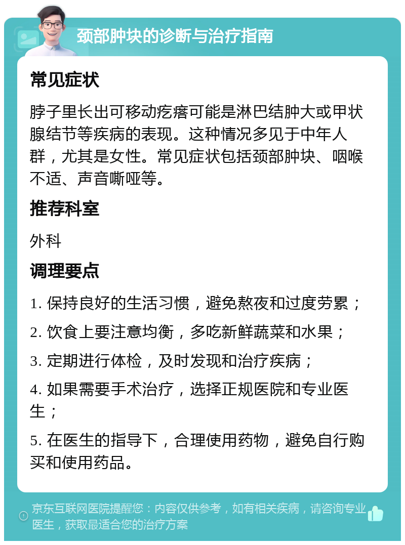 颈部肿块的诊断与治疗指南 常见症状 脖子里长出可移动疙瘩可能是淋巴结肿大或甲状腺结节等疾病的表现。这种情况多见于中年人群，尤其是女性。常见症状包括颈部肿块、咽喉不适、声音嘶哑等。 推荐科室 外科 调理要点 1. 保持良好的生活习惯，避免熬夜和过度劳累； 2. 饮食上要注意均衡，多吃新鲜蔬菜和水果； 3. 定期进行体检，及时发现和治疗疾病； 4. 如果需要手术治疗，选择正规医院和专业医生； 5. 在医生的指导下，合理使用药物，避免自行购买和使用药品。