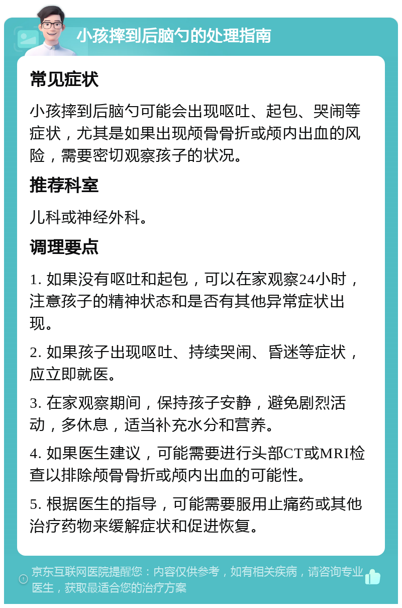 小孩摔到后脑勺的处理指南 常见症状 小孩摔到后脑勺可能会出现呕吐、起包、哭闹等症状，尤其是如果出现颅骨骨折或颅内出血的风险，需要密切观察孩子的状况。 推荐科室 儿科或神经外科。 调理要点 1. 如果没有呕吐和起包，可以在家观察24小时，注意孩子的精神状态和是否有其他异常症状出现。 2. 如果孩子出现呕吐、持续哭闹、昏迷等症状，应立即就医。 3. 在家观察期间，保持孩子安静，避免剧烈活动，多休息，适当补充水分和营养。 4. 如果医生建议，可能需要进行头部CT或MRI检查以排除颅骨骨折或颅内出血的可能性。 5. 根据医生的指导，可能需要服用止痛药或其他治疗药物来缓解症状和促进恢复。