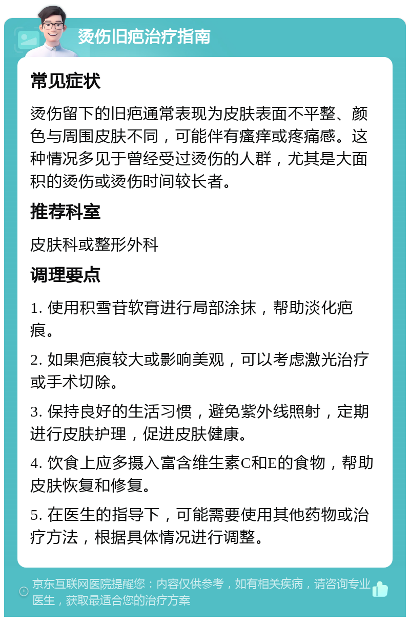 烫伤旧疤治疗指南 常见症状 烫伤留下的旧疤通常表现为皮肤表面不平整、颜色与周围皮肤不同，可能伴有瘙痒或疼痛感。这种情况多见于曾经受过烫伤的人群，尤其是大面积的烫伤或烫伤时间较长者。 推荐科室 皮肤科或整形外科 调理要点 1. 使用积雪苷软膏进行局部涂抹，帮助淡化疤痕。 2. 如果疤痕较大或影响美观，可以考虑激光治疗或手术切除。 3. 保持良好的生活习惯，避免紫外线照射，定期进行皮肤护理，促进皮肤健康。 4. 饮食上应多摄入富含维生素C和E的食物，帮助皮肤恢复和修复。 5. 在医生的指导下，可能需要使用其他药物或治疗方法，根据具体情况进行调整。