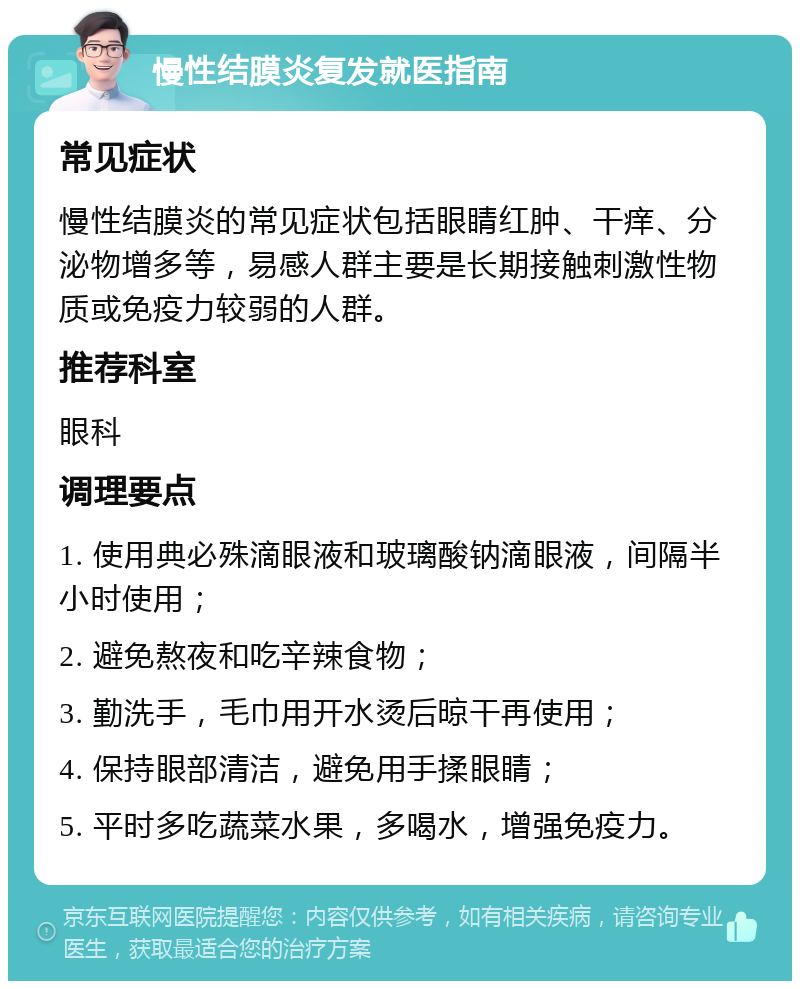 慢性结膜炎复发就医指南 常见症状 慢性结膜炎的常见症状包括眼睛红肿、干痒、分泌物增多等，易感人群主要是长期接触刺激性物质或免疫力较弱的人群。 推荐科室 眼科 调理要点 1. 使用典必殊滴眼液和玻璃酸钠滴眼液，间隔半小时使用； 2. 避免熬夜和吃辛辣食物； 3. 勤洗手，毛巾用开水烫后晾干再使用； 4. 保持眼部清洁，避免用手揉眼睛； 5. 平时多吃蔬菜水果，多喝水，增强免疫力。