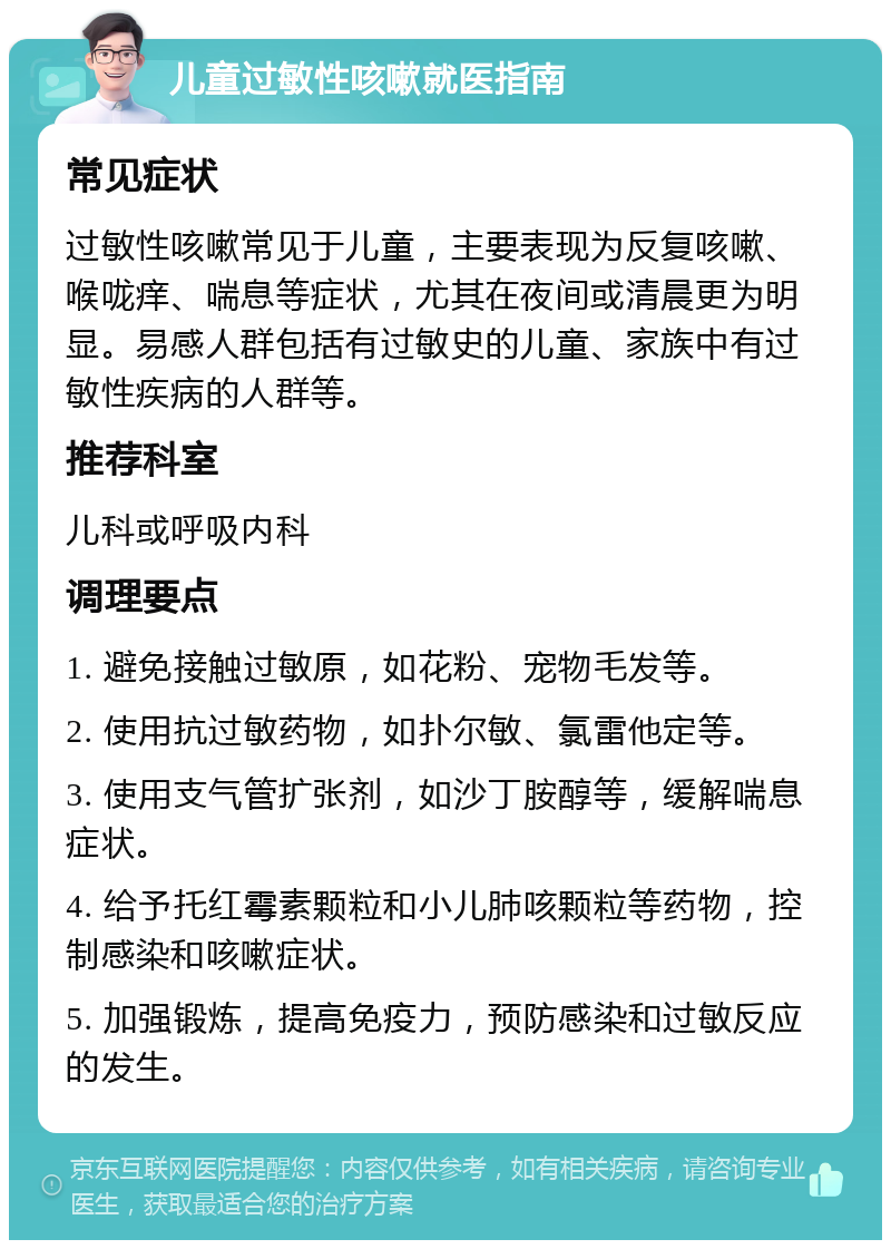 儿童过敏性咳嗽就医指南 常见症状 过敏性咳嗽常见于儿童，主要表现为反复咳嗽、喉咙痒、喘息等症状，尤其在夜间或清晨更为明显。易感人群包括有过敏史的儿童、家族中有过敏性疾病的人群等。 推荐科室 儿科或呼吸内科 调理要点 1. 避免接触过敏原，如花粉、宠物毛发等。 2. 使用抗过敏药物，如扑尔敏、氯雷他定等。 3. 使用支气管扩张剂，如沙丁胺醇等，缓解喘息症状。 4. 给予托红霉素颗粒和小儿肺咳颗粒等药物，控制感染和咳嗽症状。 5. 加强锻炼，提高免疫力，预防感染和过敏反应的发生。