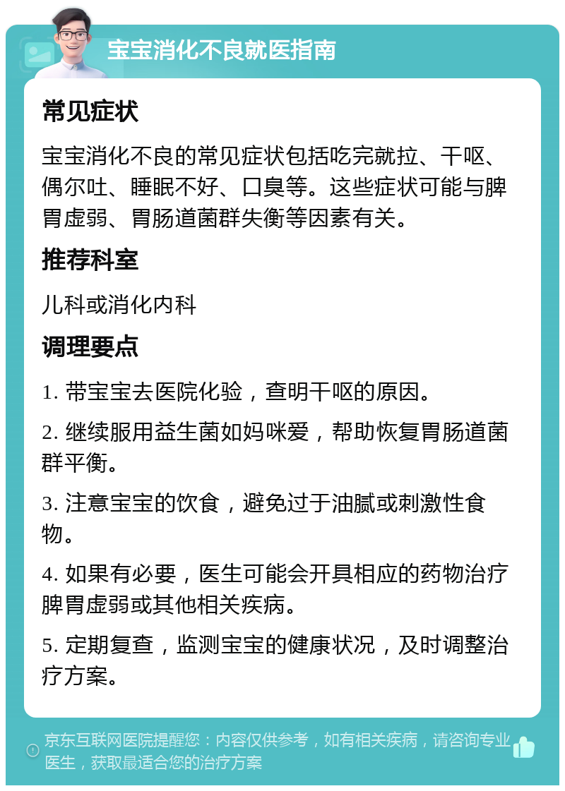 宝宝消化不良就医指南 常见症状 宝宝消化不良的常见症状包括吃完就拉、干呕、偶尔吐、睡眠不好、口臭等。这些症状可能与脾胃虚弱、胃肠道菌群失衡等因素有关。 推荐科室 儿科或消化内科 调理要点 1. 带宝宝去医院化验，查明干呕的原因。 2. 继续服用益生菌如妈咪爱，帮助恢复胃肠道菌群平衡。 3. 注意宝宝的饮食，避免过于油腻或刺激性食物。 4. 如果有必要，医生可能会开具相应的药物治疗脾胃虚弱或其他相关疾病。 5. 定期复查，监测宝宝的健康状况，及时调整治疗方案。