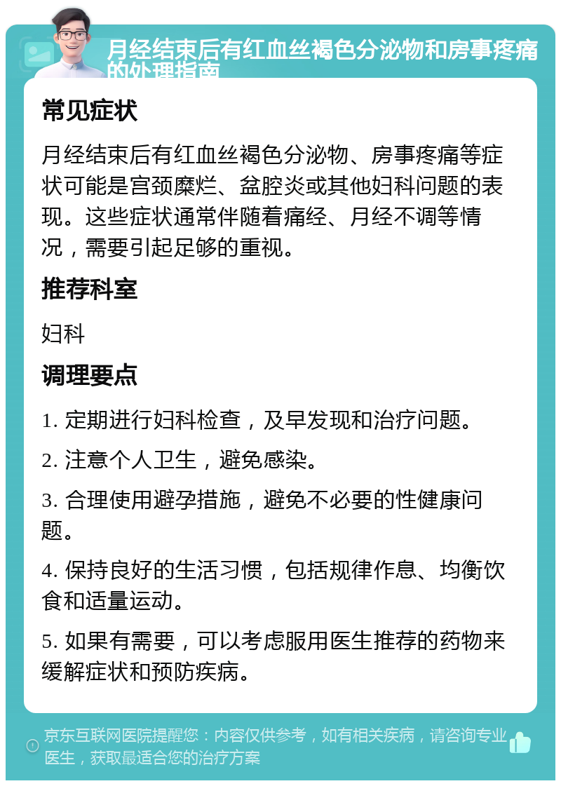 月经结束后有红血丝褐色分泌物和房事疼痛的处理指南 常见症状 月经结束后有红血丝褐色分泌物、房事疼痛等症状可能是宫颈糜烂、盆腔炎或其他妇科问题的表现。这些症状通常伴随着痛经、月经不调等情况，需要引起足够的重视。 推荐科室 妇科 调理要点 1. 定期进行妇科检查，及早发现和治疗问题。 2. 注意个人卫生，避免感染。 3. 合理使用避孕措施，避免不必要的性健康问题。 4. 保持良好的生活习惯，包括规律作息、均衡饮食和适量运动。 5. 如果有需要，可以考虑服用医生推荐的药物来缓解症状和预防疾病。