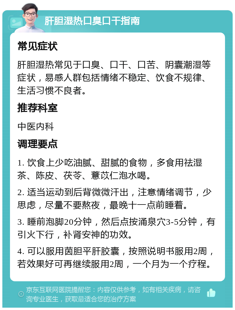 肝胆湿热口臭口干指南 常见症状 肝胆湿热常见于口臭、口干、口苦、阴囊潮湿等症状，易感人群包括情绪不稳定、饮食不规律、生活习惯不良者。 推荐科室 中医内科 调理要点 1. 饮食上少吃油腻、甜腻的食物，多食用祛湿茶、陈皮、茯苓、薏苡仁泡水喝。 2. 适当运动到后背微微汗出，注意情绪调节，少思虑，尽量不要熬夜，最晚十一点前睡着。 3. 睡前泡脚20分钟，然后点按涌泉穴3-5分钟，有引火下行，补肾安神的功效。 4. 可以服用茵胆平肝胶囊，按照说明书服用2周，若效果好可再继续服用2周，一个月为一个疗程。