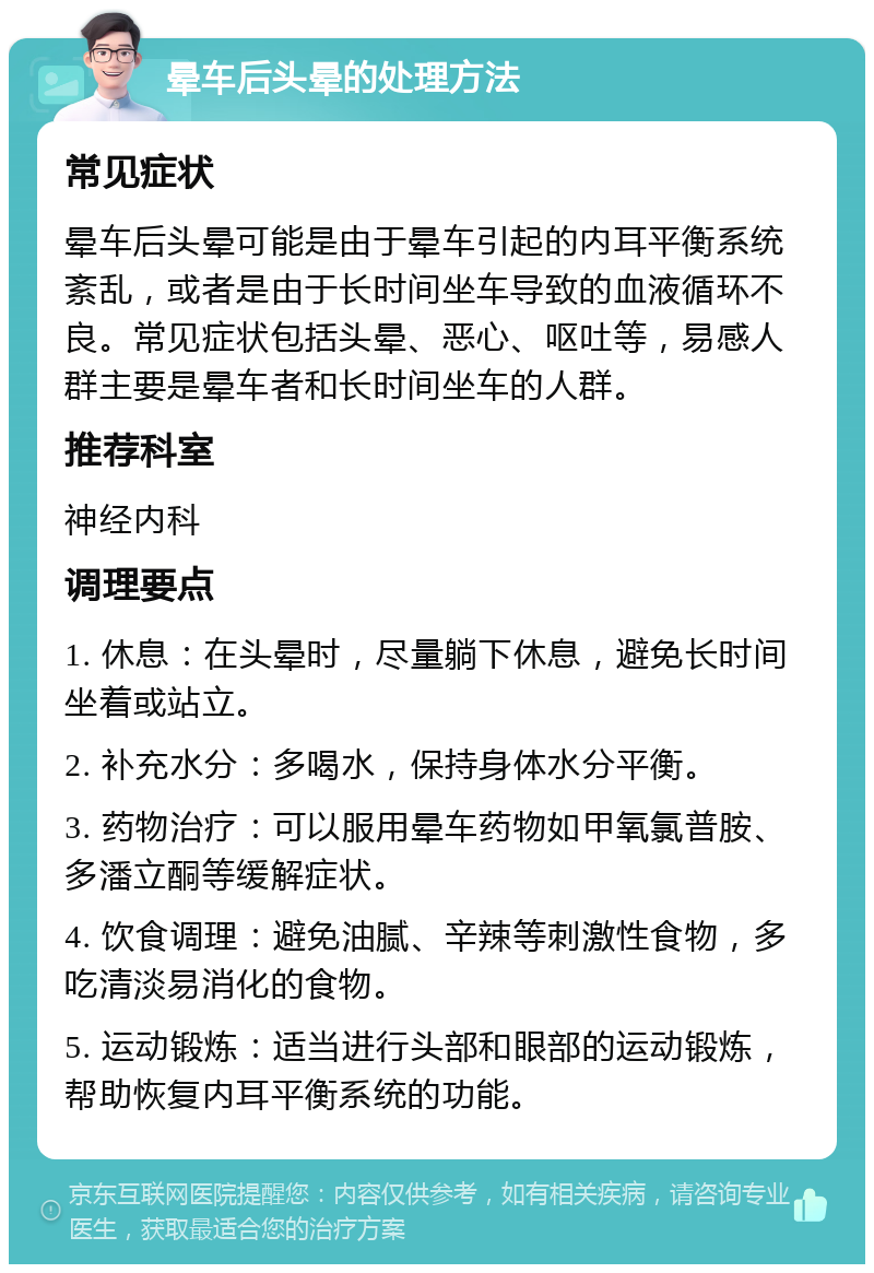 晕车后头晕的处理方法 常见症状 晕车后头晕可能是由于晕车引起的内耳平衡系统紊乱，或者是由于长时间坐车导致的血液循环不良。常见症状包括头晕、恶心、呕吐等，易感人群主要是晕车者和长时间坐车的人群。 推荐科室 神经内科 调理要点 1. 休息：在头晕时，尽量躺下休息，避免长时间坐着或站立。 2. 补充水分：多喝水，保持身体水分平衡。 3. 药物治疗：可以服用晕车药物如甲氧氯普胺、多潘立酮等缓解症状。 4. 饮食调理：避免油腻、辛辣等刺激性食物，多吃清淡易消化的食物。 5. 运动锻炼：适当进行头部和眼部的运动锻炼，帮助恢复内耳平衡系统的功能。