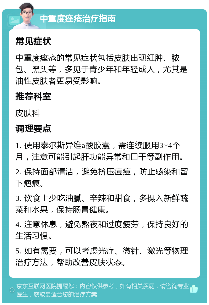 中重度痤疮治疗指南 常见症状 中重度痤疮的常见症状包括皮肤出现红肿、脓包、黑头等，多见于青少年和年轻成人，尤其是油性皮肤者更易受影响。 推荐科室 皮肤科 调理要点 1. 使用泰尔斯异维a酸胶囊，需连续服用3~4个月，注意可能引起肝功能异常和口干等副作用。 2. 保持面部清洁，避免挤压痘痘，防止感染和留下疤痕。 3. 饮食上少吃油腻、辛辣和甜食，多摄入新鲜蔬菜和水果，保持肠胃健康。 4. 注意休息，避免熬夜和过度疲劳，保持良好的生活习惯。 5. 如有需要，可以考虑光疗、微针、激光等物理治疗方法，帮助改善皮肤状态。