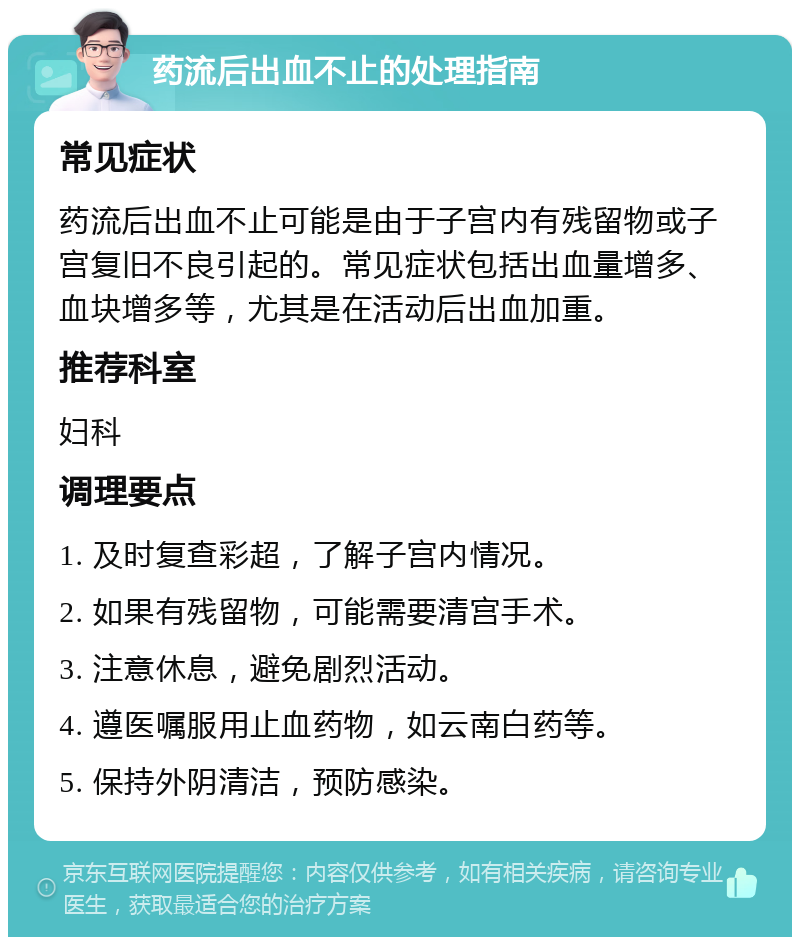 药流后出血不止的处理指南 常见症状 药流后出血不止可能是由于子宫内有残留物或子宫复旧不良引起的。常见症状包括出血量增多、血块增多等，尤其是在活动后出血加重。 推荐科室 妇科 调理要点 1. 及时复查彩超，了解子宫内情况。 2. 如果有残留物，可能需要清宫手术。 3. 注意休息，避免剧烈活动。 4. 遵医嘱服用止血药物，如云南白药等。 5. 保持外阴清洁，预防感染。