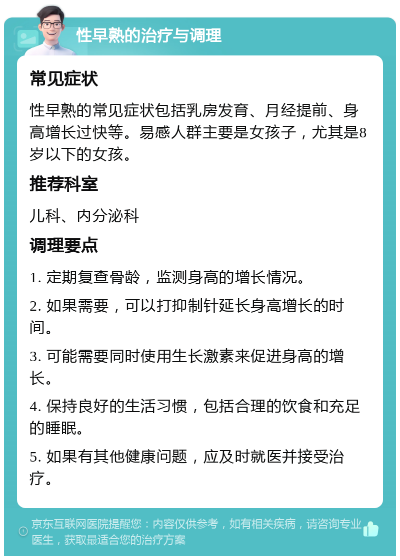 性早熟的治疗与调理 常见症状 性早熟的常见症状包括乳房发育、月经提前、身高增长过快等。易感人群主要是女孩子，尤其是8岁以下的女孩。 推荐科室 儿科、内分泌科 调理要点 1. 定期复查骨龄，监测身高的增长情况。 2. 如果需要，可以打抑制针延长身高增长的时间。 3. 可能需要同时使用生长激素来促进身高的增长。 4. 保持良好的生活习惯，包括合理的饮食和充足的睡眠。 5. 如果有其他健康问题，应及时就医并接受治疗。