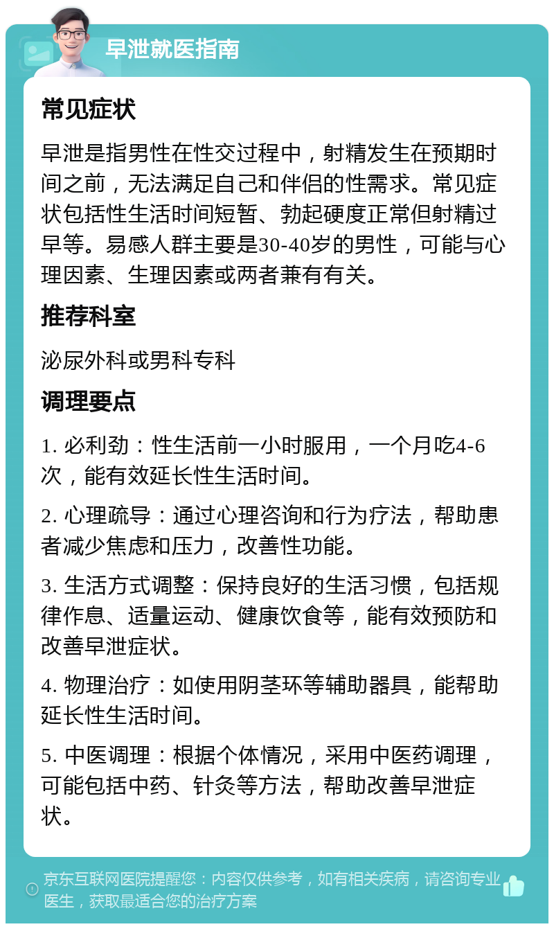 早泄就医指南 常见症状 早泄是指男性在性交过程中，射精发生在预期时间之前，无法满足自己和伴侣的性需求。常见症状包括性生活时间短暂、勃起硬度正常但射精过早等。易感人群主要是30-40岁的男性，可能与心理因素、生理因素或两者兼有有关。 推荐科室 泌尿外科或男科专科 调理要点 1. 必利劲：性生活前一小时服用，一个月吃4-6次，能有效延长性生活时间。 2. 心理疏导：通过心理咨询和行为疗法，帮助患者减少焦虑和压力，改善性功能。 3. 生活方式调整：保持良好的生活习惯，包括规律作息、适量运动、健康饮食等，能有效预防和改善早泄症状。 4. 物理治疗：如使用阴茎环等辅助器具，能帮助延长性生活时间。 5. 中医调理：根据个体情况，采用中医药调理，可能包括中药、针灸等方法，帮助改善早泄症状。