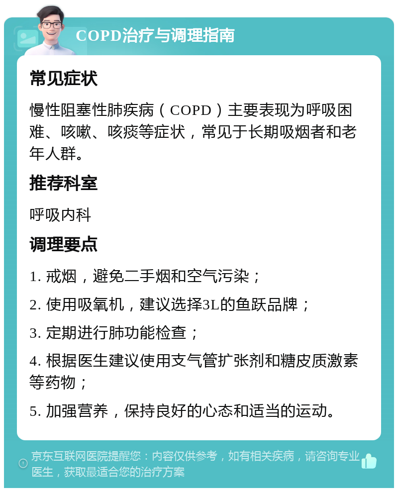 COPD治疗与调理指南 常见症状 慢性阻塞性肺疾病（COPD）主要表现为呼吸困难、咳嗽、咳痰等症状，常见于长期吸烟者和老年人群。 推荐科室 呼吸内科 调理要点 1. 戒烟，避免二手烟和空气污染； 2. 使用吸氧机，建议选择3L的鱼跃品牌； 3. 定期进行肺功能检查； 4. 根据医生建议使用支气管扩张剂和糖皮质激素等药物； 5. 加强营养，保持良好的心态和适当的运动。