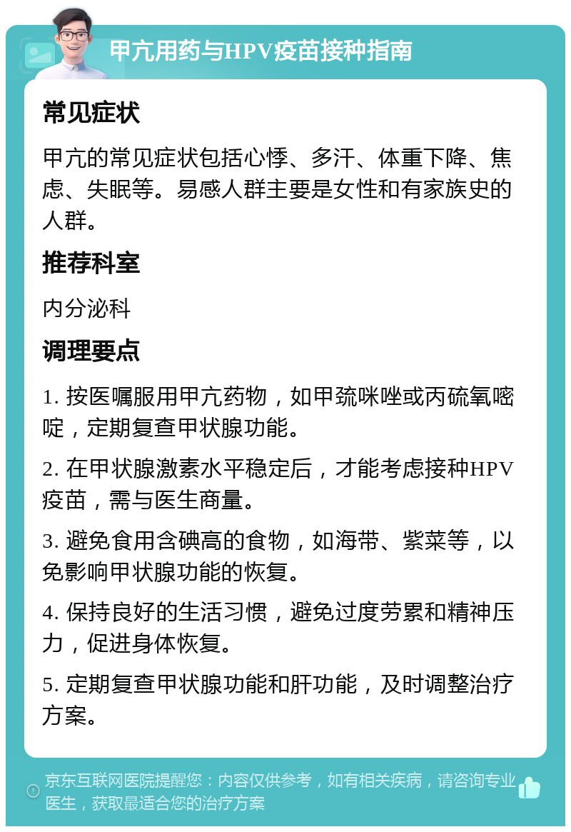 甲亢用药与HPV疫苗接种指南 常见症状 甲亢的常见症状包括心悸、多汗、体重下降、焦虑、失眠等。易感人群主要是女性和有家族史的人群。 推荐科室 内分泌科 调理要点 1. 按医嘱服用甲亢药物，如甲巯咪唑或丙硫氧嘧啶，定期复查甲状腺功能。 2. 在甲状腺激素水平稳定后，才能考虑接种HPV疫苗，需与医生商量。 3. 避免食用含碘高的食物，如海带、紫菜等，以免影响甲状腺功能的恢复。 4. 保持良好的生活习惯，避免过度劳累和精神压力，促进身体恢复。 5. 定期复查甲状腺功能和肝功能，及时调整治疗方案。