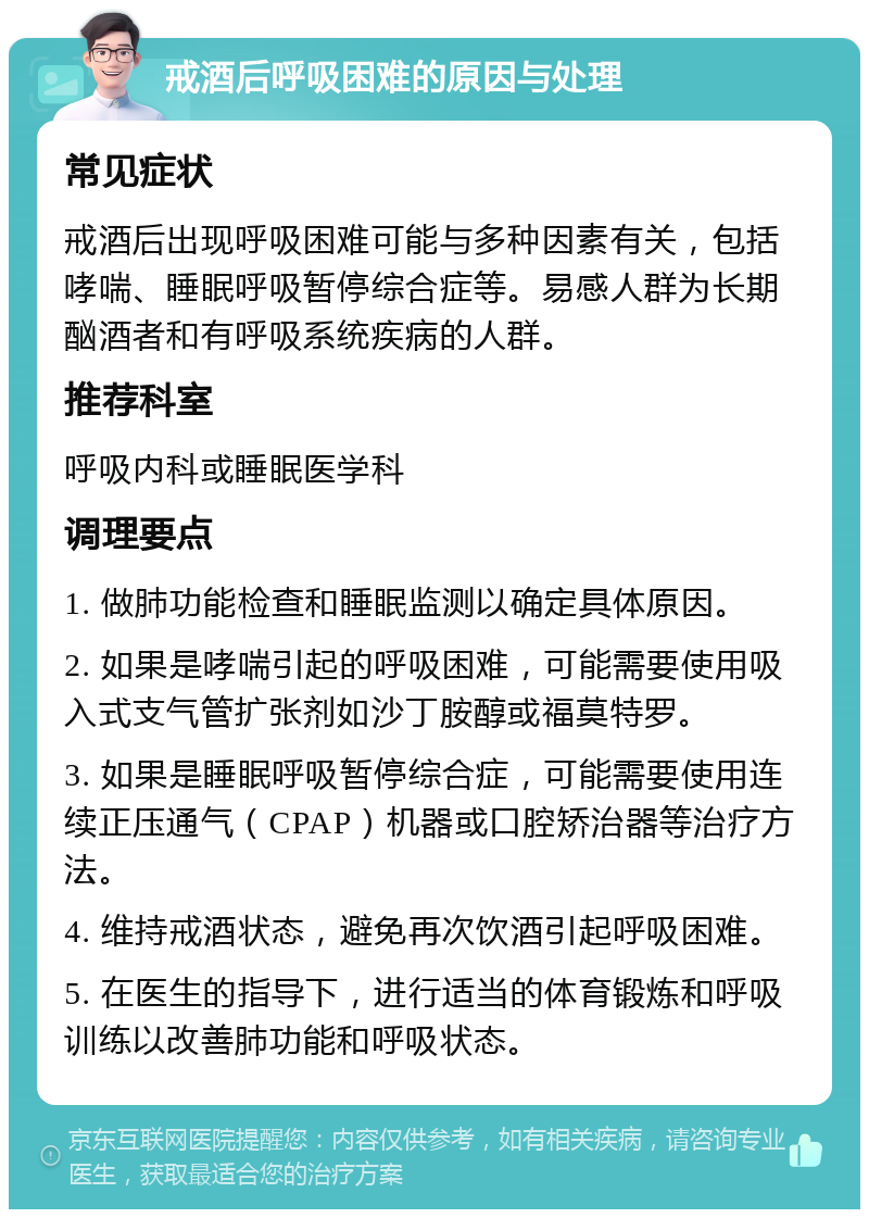 戒酒后呼吸困难的原因与处理 常见症状 戒酒后出现呼吸困难可能与多种因素有关，包括哮喘、睡眠呼吸暂停综合症等。易感人群为长期酗酒者和有呼吸系统疾病的人群。 推荐科室 呼吸内科或睡眠医学科 调理要点 1. 做肺功能检查和睡眠监测以确定具体原因。 2. 如果是哮喘引起的呼吸困难，可能需要使用吸入式支气管扩张剂如沙丁胺醇或福莫特罗。 3. 如果是睡眠呼吸暂停综合症，可能需要使用连续正压通气（CPAP）机器或口腔矫治器等治疗方法。 4. 维持戒酒状态，避免再次饮酒引起呼吸困难。 5. 在医生的指导下，进行适当的体育锻炼和呼吸训练以改善肺功能和呼吸状态。