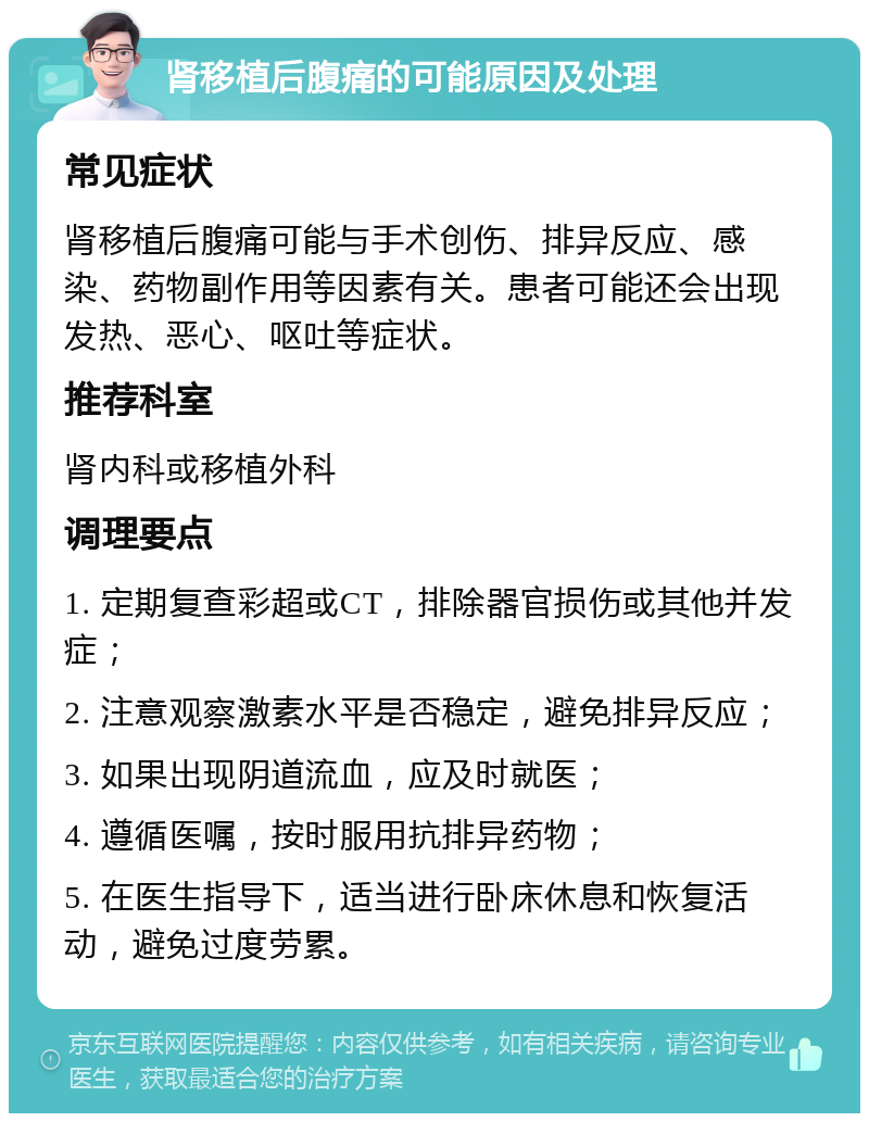 肾移植后腹痛的可能原因及处理 常见症状 肾移植后腹痛可能与手术创伤、排异反应、感染、药物副作用等因素有关。患者可能还会出现发热、恶心、呕吐等症状。 推荐科室 肾内科或移植外科 调理要点 1. 定期复查彩超或CT，排除器官损伤或其他并发症； 2. 注意观察激素水平是否稳定，避免排异反应； 3. 如果出现阴道流血，应及时就医； 4. 遵循医嘱，按时服用抗排异药物； 5. 在医生指导下，适当进行卧床休息和恢复活动，避免过度劳累。