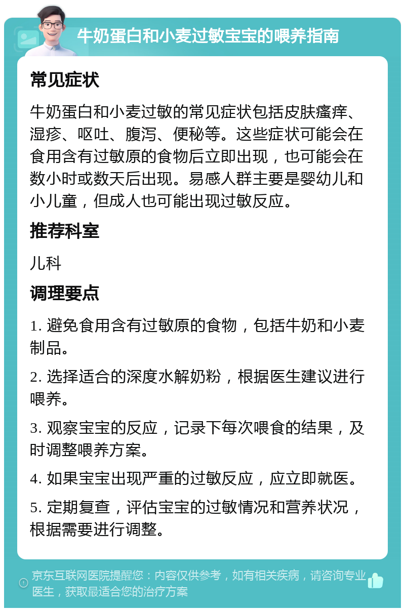 牛奶蛋白和小麦过敏宝宝的喂养指南 常见症状 牛奶蛋白和小麦过敏的常见症状包括皮肤瘙痒、湿疹、呕吐、腹泻、便秘等。这些症状可能会在食用含有过敏原的食物后立即出现，也可能会在数小时或数天后出现。易感人群主要是婴幼儿和小儿童，但成人也可能出现过敏反应。 推荐科室 儿科 调理要点 1. 避免食用含有过敏原的食物，包括牛奶和小麦制品。 2. 选择适合的深度水解奶粉，根据医生建议进行喂养。 3. 观察宝宝的反应，记录下每次喂食的结果，及时调整喂养方案。 4. 如果宝宝出现严重的过敏反应，应立即就医。 5. 定期复查，评估宝宝的过敏情况和营养状况，根据需要进行调整。