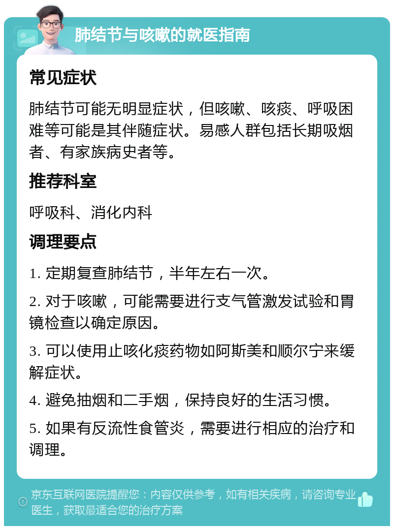 肺结节与咳嗽的就医指南 常见症状 肺结节可能无明显症状，但咳嗽、咳痰、呼吸困难等可能是其伴随症状。易感人群包括长期吸烟者、有家族病史者等。 推荐科室 呼吸科、消化内科 调理要点 1. 定期复查肺结节，半年左右一次。 2. 对于咳嗽，可能需要进行支气管激发试验和胃镜检查以确定原因。 3. 可以使用止咳化痰药物如阿斯美和顺尔宁来缓解症状。 4. 避免抽烟和二手烟，保持良好的生活习惯。 5. 如果有反流性食管炎，需要进行相应的治疗和调理。