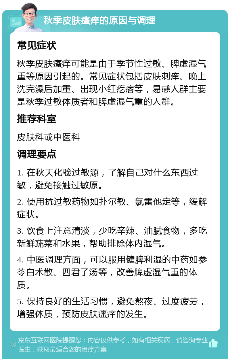 秋季皮肤瘙痒的原因与调理 常见症状 秋季皮肤瘙痒可能是由于季节性过敏、脾虚湿气重等原因引起的。常见症状包括皮肤刺痒、晚上洗完澡后加重、出现小红疙瘩等，易感人群主要是秋季过敏体质者和脾虚湿气重的人群。 推荐科室 皮肤科或中医科 调理要点 1. 在秋天化验过敏源，了解自己对什么东西过敏，避免接触过敏原。 2. 使用抗过敏药物如扑尔敏、氯雷他定等，缓解症状。 3. 饮食上注意清淡，少吃辛辣、油腻食物，多吃新鲜蔬菜和水果，帮助排除体内湿气。 4. 中医调理方面，可以服用健脾利湿的中药如参苓白术散、四君子汤等，改善脾虚湿气重的体质。 5. 保持良好的生活习惯，避免熬夜、过度疲劳，增强体质，预防皮肤瘙痒的发生。