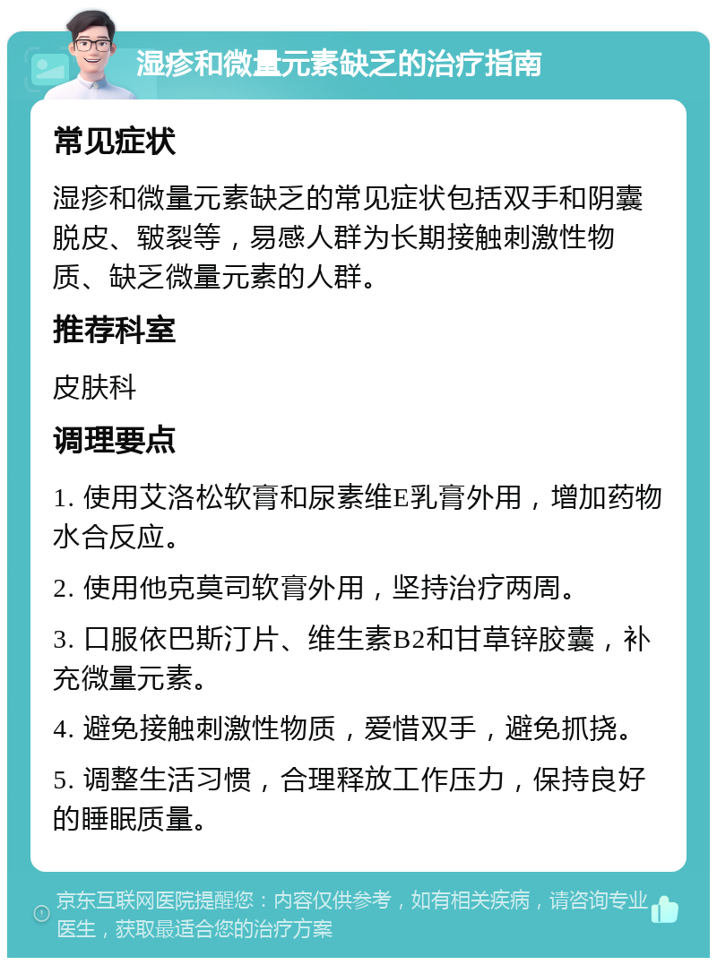 湿疹和微量元素缺乏的治疗指南 常见症状 湿疹和微量元素缺乏的常见症状包括双手和阴囊脱皮、皲裂等，易感人群为长期接触刺激性物质、缺乏微量元素的人群。 推荐科室 皮肤科 调理要点 1. 使用艾洛松软膏和尿素维E乳膏外用，增加药物水合反应。 2. 使用他克莫司软膏外用，坚持治疗两周。 3. 口服依巴斯汀片、维生素B2和甘草锌胶囊，补充微量元素。 4. 避免接触刺激性物质，爱惜双手，避免抓挠。 5. 调整生活习惯，合理释放工作压力，保持良好的睡眠质量。