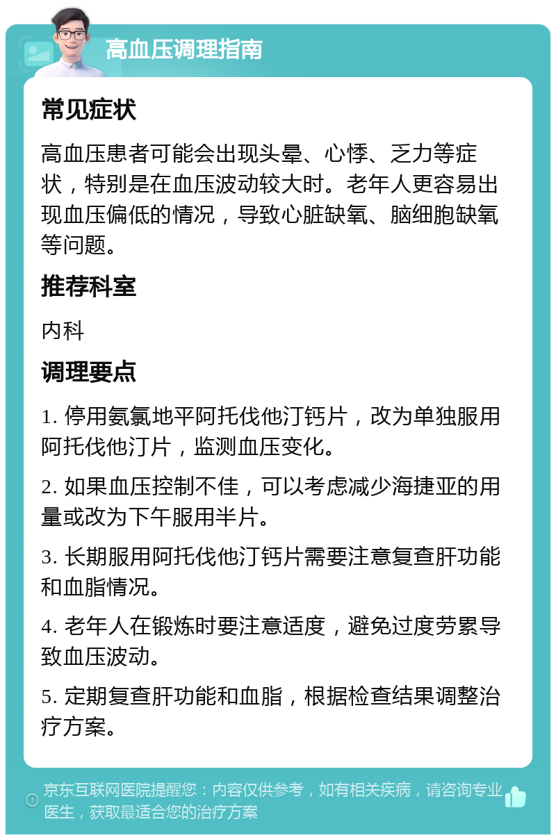 高血压调理指南 常见症状 高血压患者可能会出现头晕、心悸、乏力等症状，特别是在血压波动较大时。老年人更容易出现血压偏低的情况，导致心脏缺氧、脑细胞缺氧等问题。 推荐科室 内科 调理要点 1. 停用氨氯地平阿托伐他汀钙片，改为单独服用阿托伐他汀片，监测血压变化。 2. 如果血压控制不佳，可以考虑减少海捷亚的用量或改为下午服用半片。 3. 长期服用阿托伐他汀钙片需要注意复查肝功能和血脂情况。 4. 老年人在锻炼时要注意适度，避免过度劳累导致血压波动。 5. 定期复查肝功能和血脂，根据检查结果调整治疗方案。