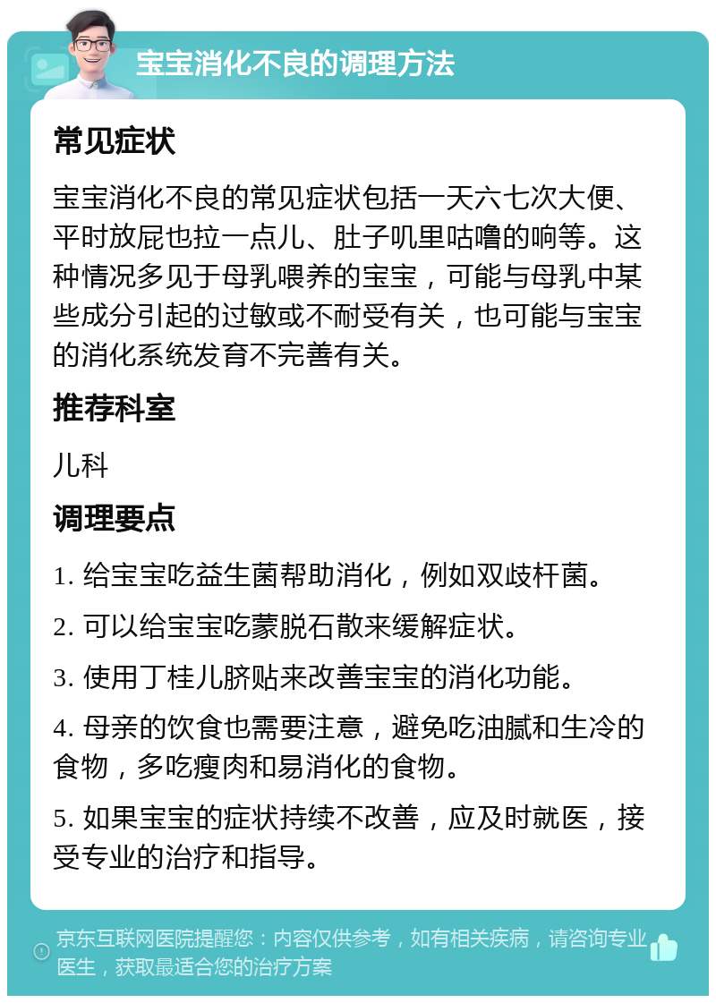 宝宝消化不良的调理方法 常见症状 宝宝消化不良的常见症状包括一天六七次大便、平时放屁也拉一点儿、肚子叽里咕噜的响等。这种情况多见于母乳喂养的宝宝，可能与母乳中某些成分引起的过敏或不耐受有关，也可能与宝宝的消化系统发育不完善有关。 推荐科室 儿科 调理要点 1. 给宝宝吃益生菌帮助消化，例如双歧杆菌。 2. 可以给宝宝吃蒙脱石散来缓解症状。 3. 使用丁桂儿脐贴来改善宝宝的消化功能。 4. 母亲的饮食也需要注意，避免吃油腻和生冷的食物，多吃瘦肉和易消化的食物。 5. 如果宝宝的症状持续不改善，应及时就医，接受专业的治疗和指导。