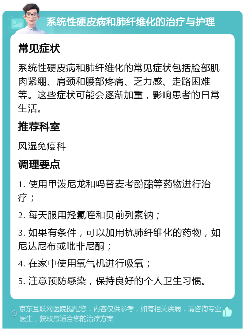 系统性硬皮病和肺纤维化的治疗与护理 常见症状 系统性硬皮病和肺纤维化的常见症状包括脸部肌肉紧绷、肩颈和腰部疼痛、乏力感、走路困难等。这些症状可能会逐渐加重，影响患者的日常生活。 推荐科室 风湿免疫科 调理要点 1. 使用甲泼尼龙和吗替麦考酚酯等药物进行治疗； 2. 每天服用羟氯喹和贝前列素钠； 3. 如果有条件，可以加用抗肺纤维化的药物，如尼达尼布或吡非尼酮； 4. 在家中使用氧气机进行吸氧； 5. 注意预防感染，保持良好的个人卫生习惯。