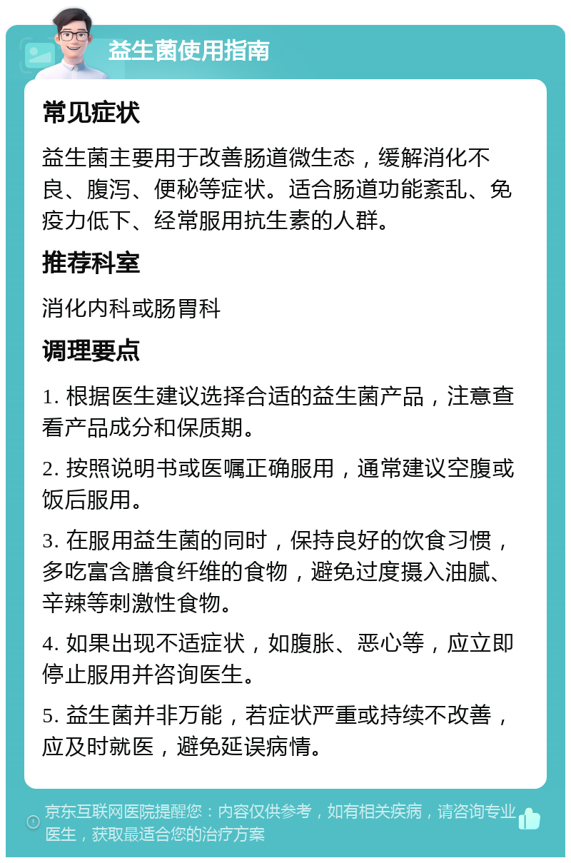 益生菌使用指南 常见症状 益生菌主要用于改善肠道微生态，缓解消化不良、腹泻、便秘等症状。适合肠道功能紊乱、免疫力低下、经常服用抗生素的人群。 推荐科室 消化内科或肠胃科 调理要点 1. 根据医生建议选择合适的益生菌产品，注意查看产品成分和保质期。 2. 按照说明书或医嘱正确服用，通常建议空腹或饭后服用。 3. 在服用益生菌的同时，保持良好的饮食习惯，多吃富含膳食纤维的食物，避免过度摄入油腻、辛辣等刺激性食物。 4. 如果出现不适症状，如腹胀、恶心等，应立即停止服用并咨询医生。 5. 益生菌并非万能，若症状严重或持续不改善，应及时就医，避免延误病情。