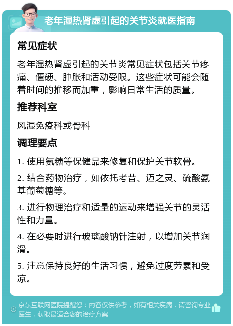 老年湿热肾虚引起的关节炎就医指南 常见症状 老年湿热肾虚引起的关节炎常见症状包括关节疼痛、僵硬、肿胀和活动受限。这些症状可能会随着时间的推移而加重，影响日常生活的质量。 推荐科室 风湿免疫科或骨科 调理要点 1. 使用氨糖等保健品来修复和保护关节软骨。 2. 结合药物治疗，如依托考昔、迈之灵、硫酸氨基葡萄糖等。 3. 进行物理治疗和适量的运动来增强关节的灵活性和力量。 4. 在必要时进行玻璃酸钠针注射，以增加关节润滑。 5. 注意保持良好的生活习惯，避免过度劳累和受凉。