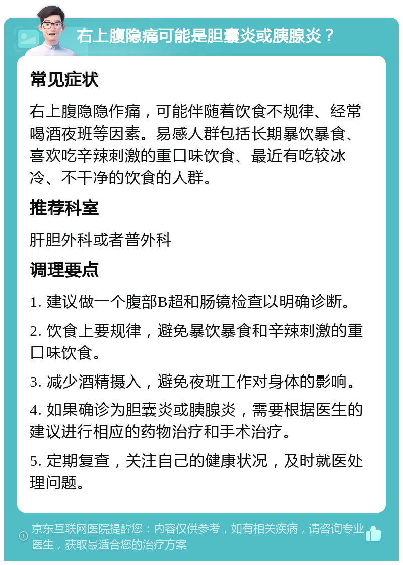 右上腹隐痛可能是胆囊炎或胰腺炎？ 常见症状 右上腹隐隐作痛，可能伴随着饮食不规律、经常喝酒夜班等因素。易感人群包括长期暴饮暴食、喜欢吃辛辣刺激的重口味饮食、最近有吃较冰冷、不干净的饮食的人群。 推荐科室 肝胆外科或者普外科 调理要点 1. 建议做一个腹部B超和肠镜检查以明确诊断。 2. 饮食上要规律，避免暴饮暴食和辛辣刺激的重口味饮食。 3. 减少酒精摄入，避免夜班工作对身体的影响。 4. 如果确诊为胆囊炎或胰腺炎，需要根据医生的建议进行相应的药物治疗和手术治疗。 5. 定期复查，关注自己的健康状况，及时就医处理问题。