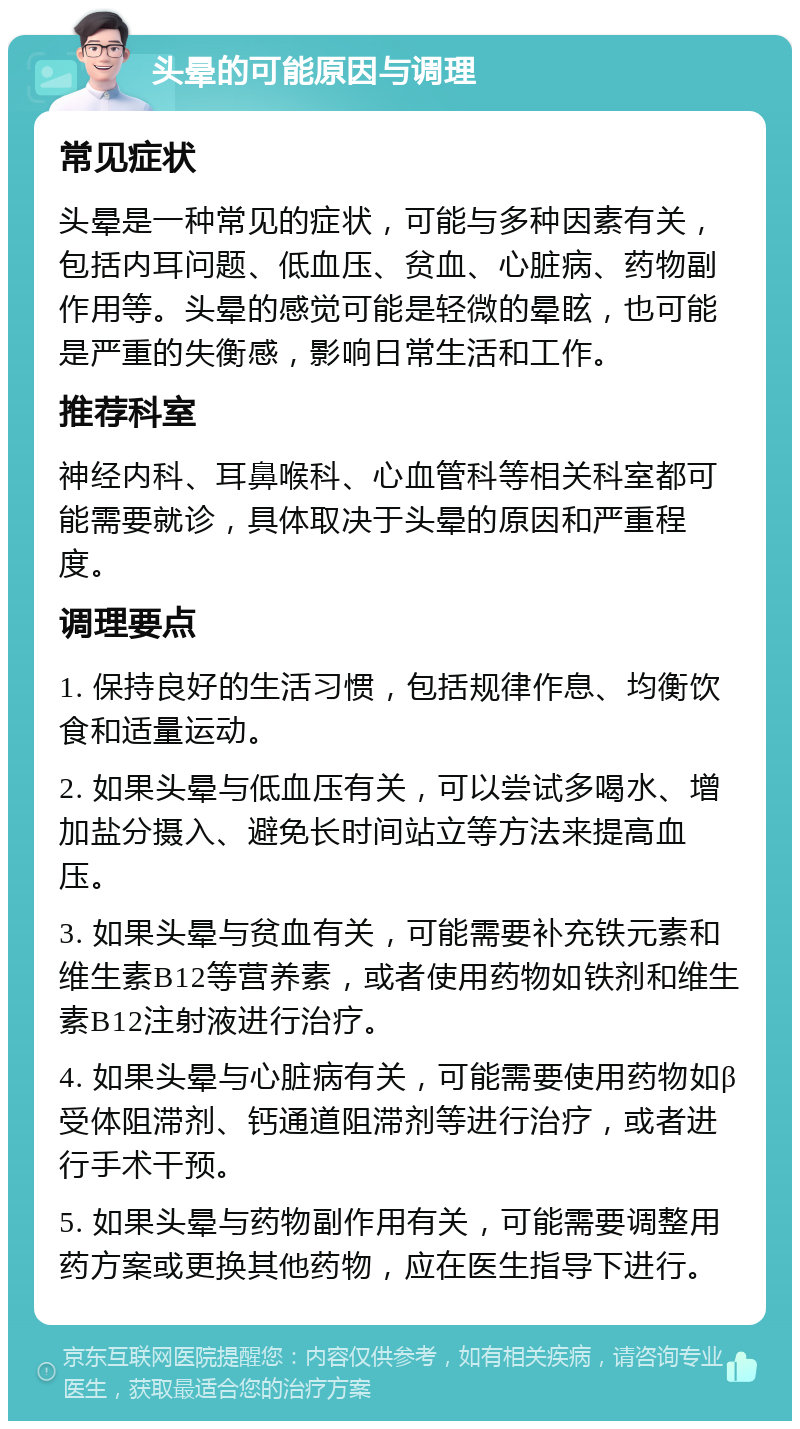 头晕的可能原因与调理 常见症状 头晕是一种常见的症状，可能与多种因素有关，包括内耳问题、低血压、贫血、心脏病、药物副作用等。头晕的感觉可能是轻微的晕眩，也可能是严重的失衡感，影响日常生活和工作。 推荐科室 神经内科、耳鼻喉科、心血管科等相关科室都可能需要就诊，具体取决于头晕的原因和严重程度。 调理要点 1. 保持良好的生活习惯，包括规律作息、均衡饮食和适量运动。 2. 如果头晕与低血压有关，可以尝试多喝水、增加盐分摄入、避免长时间站立等方法来提高血压。 3. 如果头晕与贫血有关，可能需要补充铁元素和维生素B12等营养素，或者使用药物如铁剂和维生素B12注射液进行治疗。 4. 如果头晕与心脏病有关，可能需要使用药物如β受体阻滞剂、钙通道阻滞剂等进行治疗，或者进行手术干预。 5. 如果头晕与药物副作用有关，可能需要调整用药方案或更换其他药物，应在医生指导下进行。