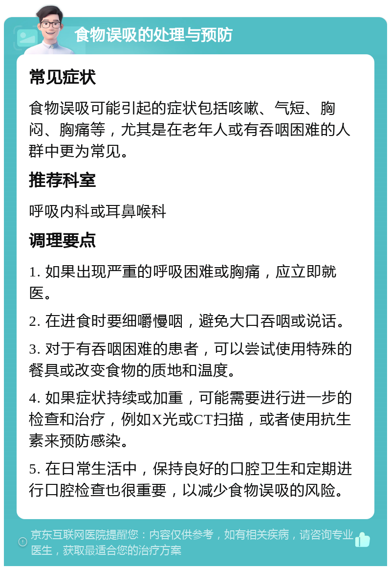 食物误吸的处理与预防 常见症状 食物误吸可能引起的症状包括咳嗽、气短、胸闷、胸痛等，尤其是在老年人或有吞咽困难的人群中更为常见。 推荐科室 呼吸内科或耳鼻喉科 调理要点 1. 如果出现严重的呼吸困难或胸痛，应立即就医。 2. 在进食时要细嚼慢咽，避免大口吞咽或说话。 3. 对于有吞咽困难的患者，可以尝试使用特殊的餐具或改变食物的质地和温度。 4. 如果症状持续或加重，可能需要进行进一步的检查和治疗，例如X光或CT扫描，或者使用抗生素来预防感染。 5. 在日常生活中，保持良好的口腔卫生和定期进行口腔检查也很重要，以减少食物误吸的风险。