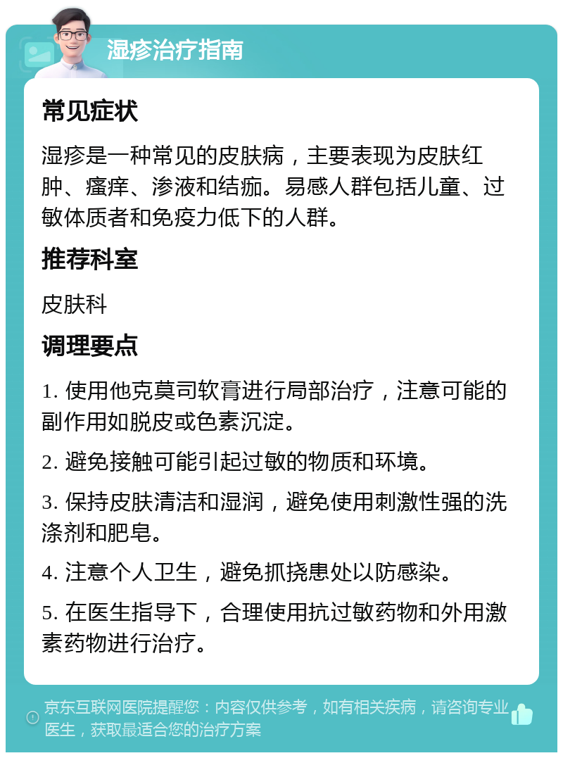 湿疹治疗指南 常见症状 湿疹是一种常见的皮肤病，主要表现为皮肤红肿、瘙痒、渗液和结痂。易感人群包括儿童、过敏体质者和免疫力低下的人群。 推荐科室 皮肤科 调理要点 1. 使用他克莫司软膏进行局部治疗，注意可能的副作用如脱皮或色素沉淀。 2. 避免接触可能引起过敏的物质和环境。 3. 保持皮肤清洁和湿润，避免使用刺激性强的洗涤剂和肥皂。 4. 注意个人卫生，避免抓挠患处以防感染。 5. 在医生指导下，合理使用抗过敏药物和外用激素药物进行治疗。