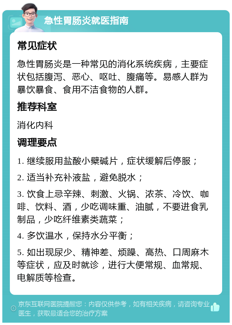 急性胃肠炎就医指南 常见症状 急性胃肠炎是一种常见的消化系统疾病，主要症状包括腹泻、恶心、呕吐、腹痛等。易感人群为暴饮暴食、食用不洁食物的人群。 推荐科室 消化内科 调理要点 1. 继续服用盐酸小檗碱片，症状缓解后停服； 2. 适当补充补液盐，避免脱水； 3. 饮食上忌辛辣、刺激、火锅、浓茶、冷饮、咖啡、饮料、酒，少吃调味重、油腻，不要进食乳制品，少吃纤维素类蔬菜； 4. 多饮温水，保持水分平衡； 5. 如出现尿少、精神差、烦躁、高热、口周麻木等症状，应及时就诊，进行大便常规、血常规、电解质等检查。