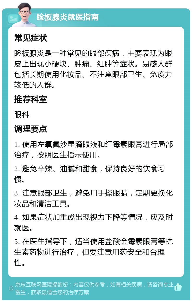 睑板腺炎就医指南 常见症状 睑板腺炎是一种常见的眼部疾病，主要表现为眼皮上出现小硬块、肿痛、红肿等症状。易感人群包括长期使用化妆品、不注意眼部卫生、免疫力较低的人群。 推荐科室 眼科 调理要点 1. 使用左氧氟沙星滴眼液和红霉素眼膏进行局部治疗，按照医生指示使用。 2. 避免辛辣、油腻和甜食，保持良好的饮食习惯。 3. 注意眼部卫生，避免用手揉眼睛，定期更换化妆品和清洁工具。 4. 如果症状加重或出现视力下降等情况，应及时就医。 5. 在医生指导下，适当使用盐酸金霉素眼膏等抗生素药物进行治疗，但要注意用药安全和合理性。