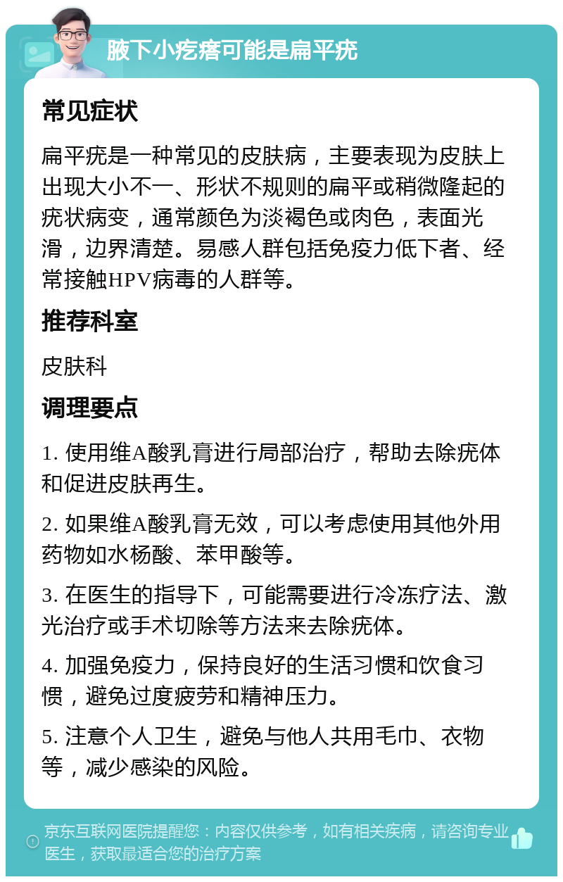 腋下小疙瘩可能是扁平疣 常见症状 扁平疣是一种常见的皮肤病，主要表现为皮肤上出现大小不一、形状不规则的扁平或稍微隆起的疣状病变，通常颜色为淡褐色或肉色，表面光滑，边界清楚。易感人群包括免疫力低下者、经常接触HPV病毒的人群等。 推荐科室 皮肤科 调理要点 1. 使用维A酸乳膏进行局部治疗，帮助去除疣体和促进皮肤再生。 2. 如果维A酸乳膏无效，可以考虑使用其他外用药物如水杨酸、苯甲酸等。 3. 在医生的指导下，可能需要进行冷冻疗法、激光治疗或手术切除等方法来去除疣体。 4. 加强免疫力，保持良好的生活习惯和饮食习惯，避免过度疲劳和精神压力。 5. 注意个人卫生，避免与他人共用毛巾、衣物等，减少感染的风险。