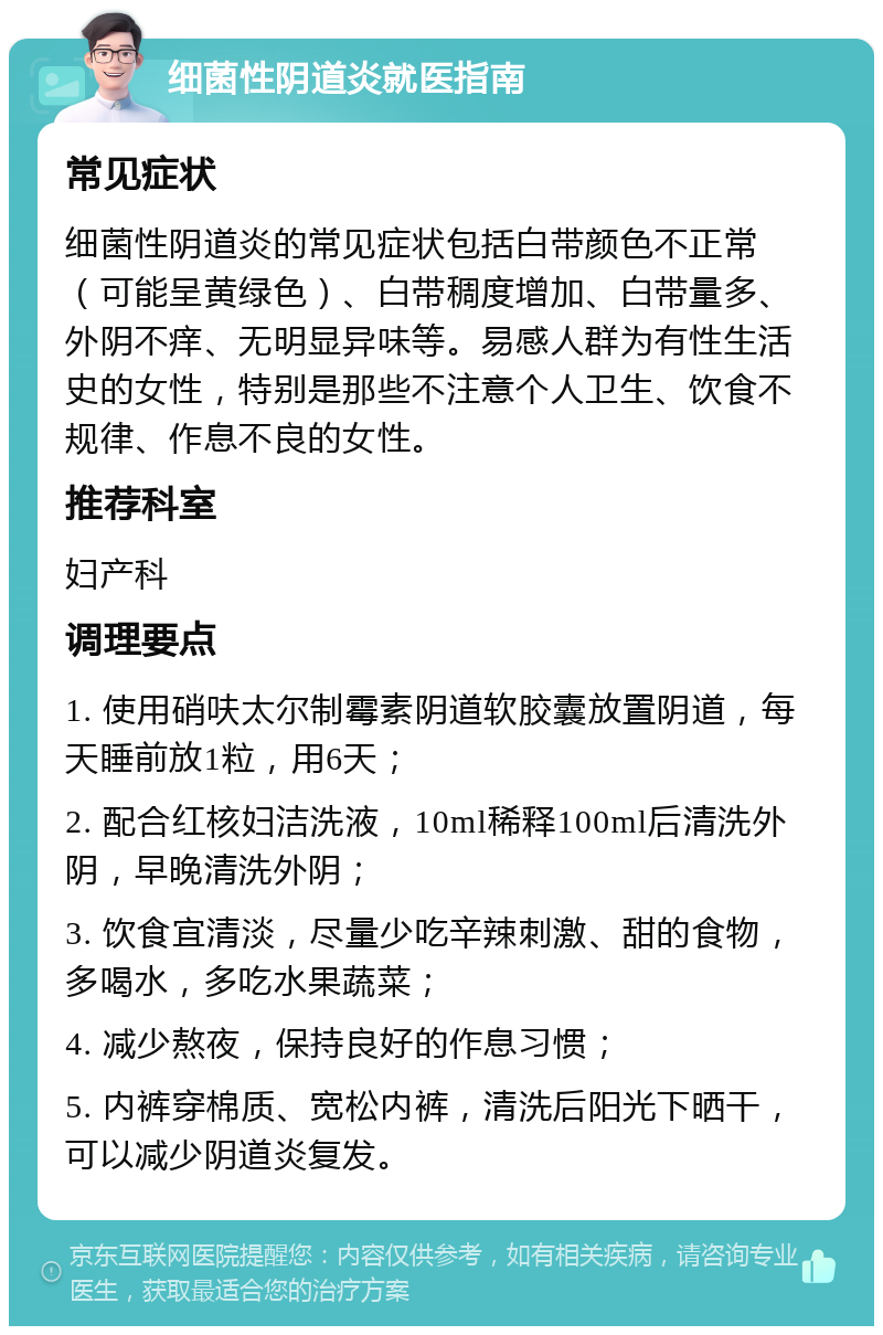 细菌性阴道炎就医指南 常见症状 细菌性阴道炎的常见症状包括白带颜色不正常（可能呈黄绿色）、白带稠度增加、白带量多、外阴不痒、无明显异味等。易感人群为有性生活史的女性，特别是那些不注意个人卫生、饮食不规律、作息不良的女性。 推荐科室 妇产科 调理要点 1. 使用硝呋太尔制霉素阴道软胶囊放置阴道，每天睡前放1粒，用6天； 2. 配合红核妇洁洗液，10ml稀释100ml后清洗外阴，早晚清洗外阴； 3. 饮食宜清淡，尽量少吃辛辣刺激、甜的食物，多喝水，多吃水果蔬菜； 4. 减少熬夜，保持良好的作息习惯； 5. 内裤穿棉质、宽松内裤，清洗后阳光下晒干，可以减少阴道炎复发。