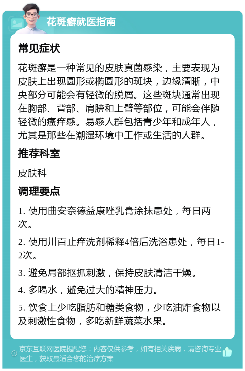 花斑癣就医指南 常见症状 花斑癣是一种常见的皮肤真菌感染，主要表现为皮肤上出现圆形或椭圆形的斑块，边缘清晰，中央部分可能会有轻微的脱屑。这些斑块通常出现在胸部、背部、肩膀和上臂等部位，可能会伴随轻微的瘙痒感。易感人群包括青少年和成年人，尤其是那些在潮湿环境中工作或生活的人群。 推荐科室 皮肤科 调理要点 1. 使用曲安奈德益康唑乳膏涂抹患处，每日两次。 2. 使用川百止痒洗剂稀释4倍后洗浴患处，每日1-2次。 3. 避免局部抠抓刺激，保持皮肤清洁干燥。 4. 多喝水，避免过大的精神压力。 5. 饮食上少吃脂肪和糖类食物，少吃油炸食物以及刺激性食物，多吃新鲜蔬菜水果。